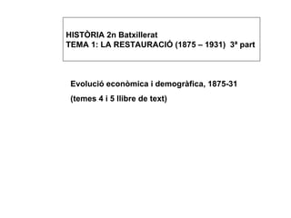 HISTÒRIA 2n Batxillerat
TEMA 1: LA RESTAURACIÓ (1875 – 1931) 3ª part

Evolució econòmica i demogràfica, 1875-31
(temes 4 i 5 llibre de text)

 