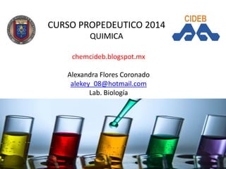 CURSO PROPEDEUTICO 2014
QUIMICA
chemcideb.blogspot.mx
Alexandra Flores Coronado
alekey_08@hotmail.com
Lab. Biología
 