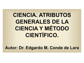CIENCIA. ATRIBUTOS
GENERALES DE LA
CIENCIA Y MÉTODO
CIENTÍFICO.
Autor: Dr. Edgardo M. Conde de Lara
 
