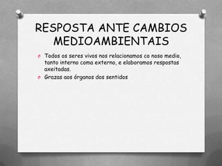 RESPOSTA ANTE CAMBIOS
   MEDIOAMBIENTAIS
O Todos os seres vivos nos relacionamos co noso medio,
  tanto interno coma externo, e elaboramos respostas
  axeitadas.
O Grazas aos órganos dos sentidos
 