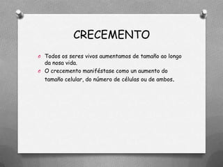 CRECEMENTO
O Todos os seres vivos aumentamos de tamaño ao longo
  da nosa vida.
O O crecemento maniféstase como un aumento do
  tamaño celular, do número de células ou de ambos.
 