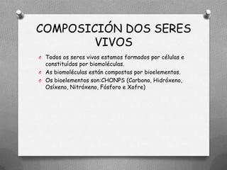 COMPOSICIÓN DOS SERES
        VIVOS
O Todos os seres vivos estamos formados por células e
  constituídos por biomoléculas.
O As biomoléculas están compostas por bioelementos.
O Os bioelementos son:CHONPS (Carbono, Hidróxeno,
  Osíxeno, Nitróxeno, Fósforo e Xofre)
 