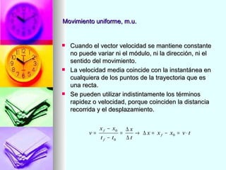 Movimiento uniforme, m.u.


   Cuando el vector velocidad se mantiene constante
    no puede variar ni el módulo, ni la dirección, ni el
    sentido del movimiento.
   La velocidad media coincide con la instantánea en
    cualquiera de los puntos de la trayectoria que es
    una recta.
   Se pueden utilizar indistintamente los términos
    rapidez o velocidad, porque coinciden la distancia
    recorrida y el desplazamiento.

               x f − x0       ∆x
          v=              =      → ∆ x = x f − x0 = v ⋅ t
               t f − t0       ∆t
 