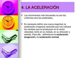 4. LA ACELERACIÓN
   Los movimientos más frecuentes no son los
    uniformes sino los acelerados.

   Es necesario definir una nueva magnitud, la
    aceleración (magnitud vectorial) que nos indicará
    los cambios que se produzcan en el vector
    velocidad, tanto en su módulo, en su dirección y
    sentido. Para ello , definiremos la aceleración
    tangencial y la aceleración normal.
 