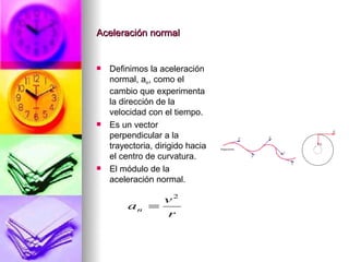Aceleración normal


   Definimos la aceleración
    normal, an, como el
    cambio que experimenta
    la dirección de la
    velocidad con el tiempo.
   Es un vector
    perpendicular a la
    trayectoria, dirigido hacia
    el centro de curvatura.
   El módulo de la
    aceleración normal.

                v2
         an   =
                r
 