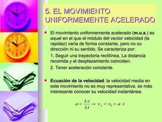 5. EL MOVIMIENTO
UNIFORMEMENTE ACELERADO
   El movimiento uniformemente acelerado (m.u.a.) es
    aquel en el que el módulo del vector velocidad (la
    rapidez) varía de forma constante, pero no su
    dirección ni su sentido. Se caracteriza por:
    1. Seguir una trayectoria rectilínea. La distancia
    recorrida y el desplazamiento coinciden.
    2. Tener aceleración constante.

   Ecuación de la velocidad: la velocidad media en
    este movimiento no es muy representativa, es más
    interesante conocer su velocidad instantánea.

                     ∆v
                a=      → v f = v0 + a ⋅ t
                     ∆t
 