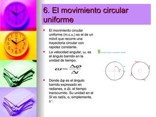 6. El movimiento circular
uniforme
   El movimiento circular
    uniforme (m.c.u.) es el de un
    móvil que recorre una
    trayectoria circular con
    rapidez constante.
   La velocidad angular, ω, es
    el ángulo barrido en la
    unidad de tiempo.
          ∆ϕ
       ω=
          ∆ t
   Donde Δφ es el ángulo
    barrido expresado en
    radianes, e Δt, el tiempo
    transcurrido. Su unidad en el
    SI es rad/s, o, simplemente,
    s-1.
 