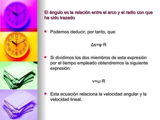 El ángulo es la relación entre el arco y el radio con que
ha sido trazado


   Podemos deducir, por tanto, que:

                        Δs=φ·R

   Si dividimos los dos miembros de esta expresión
    por el tiempo empleado obtendremos la siguiente
    expresión:

                         v=ω·R

   Esta ecuación relaciona la velocidad angular y la
    velocidad lineal.
 