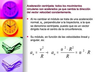 Aceleración centrípeta: todos los movimientos
circulares son acelerados ya que cambia la dirección
del vector velocidad constantemente.

   Al no cambiar el módulo se trata de una aceleración
    normal, an, perpendicular a la trayectoria, a la que
    se denomina centrípeta, puesto que es un vector
    dirigido hacia el centro de la circunferencia.

   Su módulo, en función de las velocidades lineal y
    angular, es:


         v   2
                  ω ⋅R          2     2
    an =   → an =      = ω ⋅R
                          2

         R          R
 