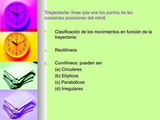 Trayectoria: línea que une los puntos de las
sucesivas posiciones del móvil.


    Clasificación de los movimientos en función de la
     trayectoria:

1.   Rectilíneos

2.   Curvilíneos: pueden ser
     (a) Circulares
     (b) Elípticos
     (c) Parabólicos
     (d) Irregulares
 