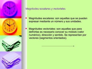 Magnitudes escalares y vectoriales


   Magnitudes escalares: son aquellas que se pueden
    expresar mediante un número y sus unidades.

   Magnitudes vectoriales: son aquellas que para
    definirlas es necesario conocer su módulo (valor
    numérico), dirección y sentido. Se representan por
    vectores (segmentos orientados).
 