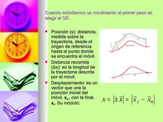Cuando estudiamos un movimiento el primer paso es
elegir el SR.

   Posición (s): distancia,
    medida sobre la
    trayectoria, desde el
    origen de referencia
    hasta el punto donde
    se encuentra el móvil.
   Distancia recorrida
    (Δs): es la longitud de
    la trayectoria descrita
    por el móvil.
   Desplazamiento: es un
    vector que une la
    posición inicial del
                                              
    móvil, x0,, con la final,
    xf. Su módulo:
                                x = ∆ x = x f − x0
 