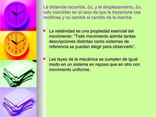 La distancia recorrida, Δs, y el desplazamiento, Δx,
solo coinciden en el caso de que la trayectoria sea
rectilínea y no cambie el sentido de la marcha.


   La relatividad es una propiedad esencial del
    movimiento: “Todo movimiento admite tantas
    descripciones distintas como sistemas de
    referencia se puedan elegir para observarlo”.

   Las leyes de la mecánica se cumplen de igual
    modo en un sistema en reposo que en otro con
    movimiento uniforme.
 