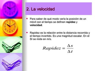 2. La velocidad

   Para saber de qué modo varía la posición de un
    móvil con el tiempo se definen rapidez y
    velocidad.

   Rapidez es la relación entre la distancia recorrida y
    el tiempo invertido. Es una magnitud escalar. En el
    SI se mide en m/s.

                         ∆s
               Rapidez =
                         ∆t
 