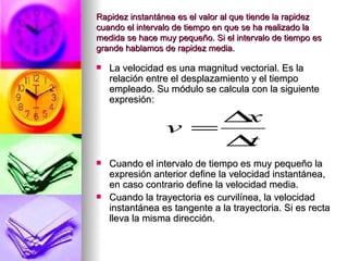 Rapidez instantánea es el valor al que tiende la rapidez
cuando el intervalo de tiempo en que se ha realizado la
medida se hace muy pequeño. Si el intervalo de tiempo es
grande hablamos de rapidez media.

   La velocidad es una magnitud vectorial. Es la
    relación entre el desplazamiento y el tiempo
    empleado. Su módulo se calcula con la siguiente
    expresión:

                     ∆x
                 v =
                     ∆t
   Cuando el intervalo de tiempo es muy pequeño la
    expresión anterior define la velocidad instantánea,
    en caso contrario define la velocidad media.
   Cuando la trayectoria es curvilínea, la velocidad
    instantánea es tangente a la trayectoria. Si es recta
    lleva la misma dirección.
 