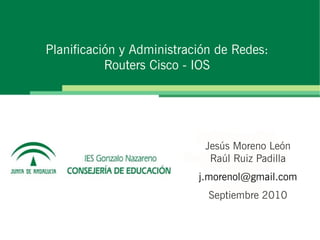 Planificación y Administración de Redes:
Routers Cisco - IOS
Jesús Moreno León
Raúl Ruiz Padilla
j.morenol@gmail.com
Septiembre 2010
 