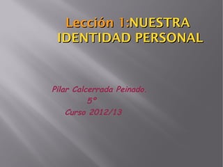 Lección 1:NUESTRA
 IDENTIDAD PERSONAL


Pilar Calcerrada Peinado.
          5º
    Curso 2012/13
 