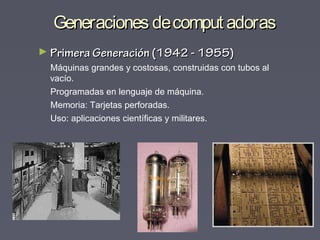 Generaciones decomput adorasGeneraciones decomput adoras
► Primera Generación (1942 - 1955)Primera Generación (1942 - 1955)
Máquinas grandes y costosas, construidas con tubos al
vacío.
Programadas en lenguaje de máquina.
Memoria: Tarjetas perforadas.
Uso: aplicaciones científicas y militares.
 