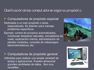Clasificacióndelas comput adoras segúnsupropósit o.Clasificacióndelas comput adoras segúnsupropósit o.
► Computadoras de propósito especial
Dedicadas a un solo propósito o tarea
especializada. Se diseñan para manejar
problemas específicos.
Ejemplo: control de procesos automatizados,
monitorear desastres naturales, simuladores de
vuelo, exploración marina, administración de
plantas nucleares, consolas de videojuegos,
electrodomésticos, etc.
► Computadoras de propósito general
Utilizadas para realizar una amplia variedad de
tareas o aplicaciones. Pueden almacenar
grandes cantidades de datos. Son muy
versátiles.
 