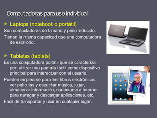 Comput adoras parausoindividualComput adoras parausoindividual
► Laptops (notebook o portátil)
Son computadoras de tamaño y peso reducido.
Tienen la misma capacidad que una computadora
de escritorio.
► Tabletas (tablets)
Es una computadora portátil que se caracteriza
por utilizar una pantalla táctil como dispositivo
principal para interactuar con el usuario.
Pueden emplearse para leer libros electrónicos,
ver películas y escuchar música, jugar,
almacenar información, conectarse a Internet
para navegar y descargar aplicaciones, etc.
Fácil de transportar y usar en cualquier lugar.
 