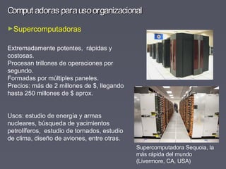 Comput adoras parausoorganizacionalComput adoras parausoorganizacional
►Supercomputadoras
Extremadamente potentes, rápidas y
costosas.
Procesan trillones de operaciones por
segundo.
Formadas por múltiples paneles.
Precios: más de 2 millones de $, llegando
hasta 250 millones de $ aprox.
Usos: estudio de energía y armas
nucleares, búsqueda de yacimientos
petrolíferos, estudio de tornados, estudio
de clima, diseño de aviones, entre otras.
Supercomputadora Sequoia, la
más rápida del mundo
(Livermore, CA, USA)
 
