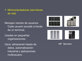 ► Minicomputadoras (servidores
de red)
Manejan cientos de usuarios.
Cada usuario accede a través
de un terminal.
Usadas en pequeñas
organizaciones.
Usos: almacenan bases de
datos, automatización
industrial y aplicaciones
multiusuario.
HP Servers
 