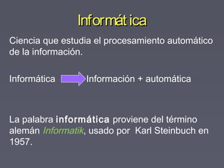 Informát icaInformát ica
Ciencia que estudia el procesamiento automático
de la información.
Informática Información + automática
La palabra informática proviene del término
alemán Informatik, usado por Karl Steinbuch en
1957.
 