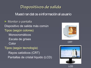 Dispositivos de salidaDispositivos de salida
► Monitor o pantallaMonitor o pantalla
Dispositivo de salida más común
Tipos (según colores)
Monocromáticos
Escala de grises
Color
Tipos (según tecnología)
Rayos catódicos (CRT)
Pantallas de cristal líquido (LCD)
LCD
CRT
Muest randat os einformaciónal usuario
 