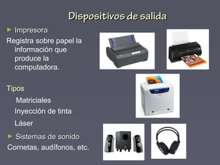 ► ImpresoraImpresora
Registra sobre papel la
información que
produce la
computadora.
Tipos
Matriciales
Inyección de tinta
Láser
Dispositivos de salidaDispositivos de salida
► Sistemas de sonidoSistemas de sonido
Cornetas, audífonos, etc.
 