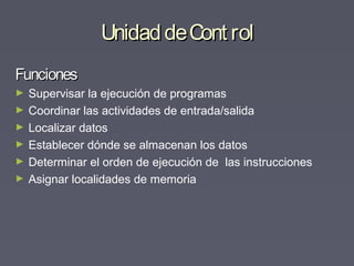 UnidaddeCont rolUnidaddeCont rol
FuncionesFunciones
► Supervisar la ejecución de programas
► Coordinar las actividades de entrada/salida
► Localizar datos
► Establecer dónde se almacenan los datos
► Determinar el orden de ejecución de las instrucciones
► Asignar localidades de memoria
 