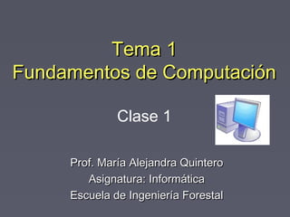 Tema 1Tema 1
Fundamentos de ComputaciónFundamentos de Computación
Prof. María Alejandra QuinteroProf. María Alejandra Quintero
Asignatura: InformáticaAsignatura: Informática
Escuela de Ingeniería ForestalEscuela de Ingeniería Forestal
Clase 1
 