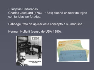 • Tarjetas Perforadas
Charles Jacquard (1753 – 1834) diseñó un telar de tejido
con tarjetas perforadas.
Babbage trató de aplicar este concepto a su máquina.
Herman Hollerit (censo de USA 1890).
 