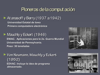Pioneros delacomput aciónPioneros delacomput ación
► At anasoff yBerry(1937 a1942)At anasoff yBerry(1937 a1942)
Universidad Estatal de IowaUniversidad Estatal de Iowa
Primera computadora electrónicaPrimera computadora electrónica
► MauchlyyEckert (1946)MauchlyyEckert (1946)
ENIAC. Aplicaciones para la 2a. Guerra MundialENIAC. Aplicaciones para la 2a. Guerra Mundial
Universidad de Pennsylvania.Universidad de Pennsylvania.
Peso: 30 toneladasPeso: 30 toneladas
► Von Neumann, Mauchly y EckertVon Neumann, Mauchly y Eckert
(1952)(1952)
EDVAC. Incluye la idea de programaEDVAC. Incluye la idea de programa
almacenado.almacenado.
 