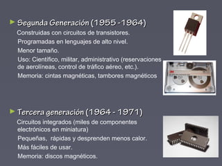 ► Segunda Generación (1955 -1964)Segunda Generación (1955 -1964)
Construidas con circuitos de transistores.
Programadas en lenguajes de alto nivel.
Menor tamaño.
Uso: Científico, militar, administrativo (reservaciones
de aerolíneas, control de tráfico aéreo, etc.).
Memoria: cintas magnéticas, tambores magnéticos
► Tercera generación (1964 - 1971)Tercera generación (1964 - 1971)
Circuitos integrados (miles de componentes
electrónicos en miniatura)
Pequeñas, rápidas y desprenden menos calor.
Más fáciles de usar.
Memoria: discos magnéticos.
 