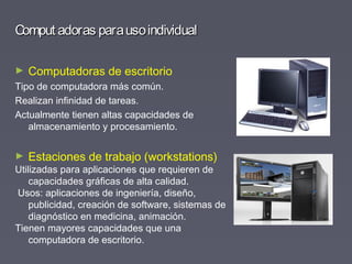Comput adoras parausoindividualComput adoras parausoindividual
► Computadoras de escritorio
Tipo de computadora más común.
Realizan infinidad de tareas.
Actualmente tienen altas capacidades de
almacenamiento y procesamiento.
► Estaciones de trabajo (workstations)
Utilizadas para aplicaciones que requieren de
capacidades gráficas de alta calidad.
Usos: aplicaciones de ingeniería, diseño,
publicidad, creación de software, sistemas de
diagnóstico en medicina, animación.
Tienen mayores capacidades que una
computadora de escritorio.
 