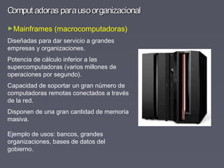 Comput adoras parausoorganizacionalComput adoras parausoorganizacional
►Mainframes (macrocomputadoras)
Diseñadas para dar servicio a grandes
empresas y organizaciones.
Potencia de cálculo inferior a las
supercomputadoras (varios millones de
operaciones por segundo).
Capacidad de soportar un gran número de
computadoras remotas conectados a través
de la red.
Disponen de una gran cantidad de memoria
masiva.
Ejemplo de usos: bancos, grandes
organizaciones, bases de datos del
gobierno.
 