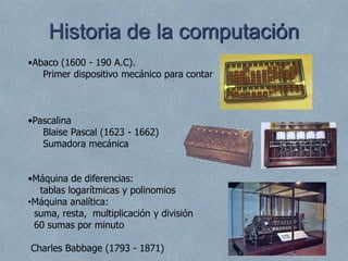 •Abaco (1600 - 190 A.C).
Primer dispositivo mecánico para contar
•Pascalina
Blaise Pascal (1623 - 1662)
Sumadora mecánica
•Máquina de diferencias:
tablas logarítmicas y polinomios
•Máquina analítica:
suma, resta, multiplicación y división
60 sumas por minuto
Charles Babbage (1793 - 1871)
Historia de la computación
 