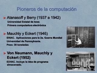 Pioneros de la computación
► Atanasoff y Berry (1937 a 1942)
Universidad Estatal de Iowa
Primera computadora electrónica
► Mauchly y Eckert (1946)
ENIAC. Aplicaciones para la 2a. Guerra Mundial
Universidad de Pennsylvania.
Peso: 30 toneladas
► Von Neumann, Mauchly y
Eckert (1952)
EDVAC. Incluye la idea de programa
almacenado.
 