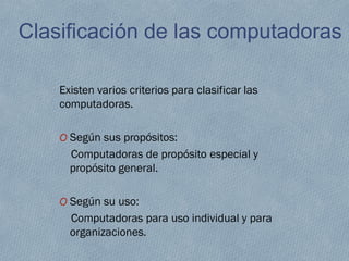 Clasificación de las computadoras
Existen varios criterios para clasificar las
computadoras.
O Según sus propósitos:
Computadoras de propósito especial y
propósito general.
O Según su uso:
Computadoras para uso individual y para
organizaciones.
 
