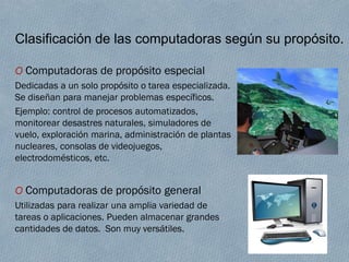 Clasificación de las computadoras según su propósito.
O Computadoras de propósito especial
Dedicadas a un solo propósito o tarea especializada.
Se diseñan para manejar problemas específicos.
Ejemplo: control de procesos automatizados,
monitorear desastres naturales, simuladores de
vuelo, exploración marina, administración de plantas
nucleares, consolas de videojuegos,
electrodomésticos, etc.
O Computadoras de propósito general
Utilizadas para realizar una amplia variedad de
tareas o aplicaciones. Pueden almacenar grandes
cantidades de datos. Son muy versátiles.
 