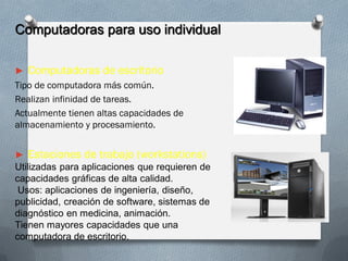 Computadoras para uso individual
► Computadoras de escritorio
Tipo de computadora más común.
Realizan infinidad de tareas.
Actualmente tienen altas capacidades de
almacenamiento y procesamiento.
► Estaciones de trabajo (workstations)
Utilizadas para aplicaciones que requieren de
capacidades gráficas de alta calidad.
Usos: aplicaciones de ingeniería, diseño,
publicidad, creación de software, sistemas de
diagnóstico en medicina, animación.
Tienen mayores capacidades que una
computadora de escritorio.
 