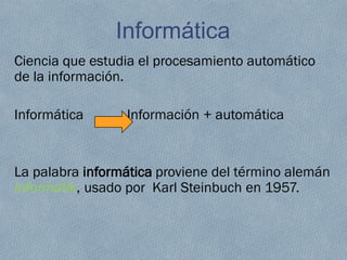 Informática
Ciencia que estudia el procesamiento automático
de la información.
Informática Información + automática
La palabra informática proviene del término alemán
Informatik, usado por Karl Steinbuch en 1957.
 