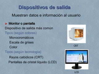 Dispositivos de salida
► Monitor o pantalla
Dispositivo de salida más común
Tipos (según colores)
Monocromáticos
Escala de grises
Color
Tipos (según tecnología)
Rayos catódicos (CRT)
Pantallas de cristal líquido (LCD)
LCD
CRT
Muestran datos e información al usuario
 