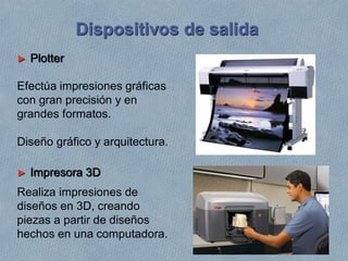► Plotter
Efectúa impresiones gráficas
con gran precisión y en
grandes formatos.
Diseño gráfico y arquitectura.
► Impresora 3D
Realiza impresiones de
diseños en 3D, creando
piezas a partir de diseños
hechos en una computadora.
Dispositivos de salida
 