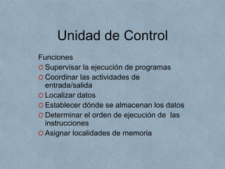 Unidad de Control
Funciones
O Supervisar la ejecución de programas
O Coordinar las actividades de
entrada/salida
O Localizar datos
O Establecer dónde se almacenan los datos
O Determinar el orden de ejecución de las
instrucciones
O Asignar localidades de memoria
 