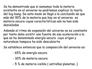 Se ha demostrado que si sumamos toda la materia existente en el universo no podríamos explicar la teoría del big-bang. De este modo se llegó a la conclusión de que más del 90% de la materia que hay en el universo  es materia oscura cuyas características aún no han sido desveladas Además el ritmo de expansión del universo no es constante por tanto debe existir una fuente de esa aceleración a la que se ha denominado energía oscura  cuyo origen y naturaleza tampoco ha sido descubierta Se establece entonces que la composición del universo es: - 65% de energía oscura - 30% de materia oscura - 5 % de materia visible ( estrellas planetas…) 