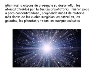 Mientras la expansión proseguía su desarrollo , los átomos atraídos por la fuerza gravitatoria , fueron poco a poco concentrándose , originando nubes de materia más densa de las cuales surgirían las estrellas, las galaxias, los planetas y todos los cuerpos celestes 