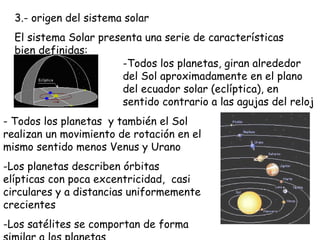 3.- origen del sistema solar El sistema Solar presenta una serie de características bien definidas: ,[object Object],[object Object],[object Object],[object Object]