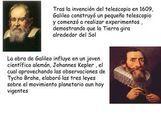 Tras la invención del telescopio en 1609, Galileo construyó un pequeño telescopio y comenzó a realizar experimentos , demostrando que la Tierra gira alrededor del Sol La obra de Galileo influye en un joven científico alemán, Johannes Kepler , el cual aprovechando las observaciones de Tycho Brahe, elaboró las tres leyes sobre el movimiento planetario aun hoy vigentes 
