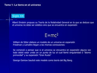 Tema 1: La tierra en el universo Albert Einstein propuso su Teoría de la Relatividad General en la que se deduce que el universo no debe ser estático sino que se encuentra en expansión William de Sitter elabora un modelo de un universo en expansión Friedman y Lamaître llegan a las mismas conclusiones: Se comenzó a pensar que si el universo se encuentra en expansión alguna vez todo debió estar unido en un punto de luz al cual llamó singularidad o "átomo primordial" y su expansión "Gran Ruido" George Gamow bautizó este modelo como teoría del Big Bang. Siglo XX 